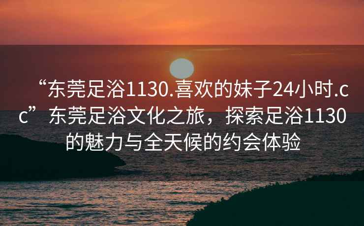 “東莞足浴1130.喜歡的妹子24小時(shí).cc”東莞足浴文化之旅，探索足浴1130的魅力與全天候的約會(huì)體驗(yàn)