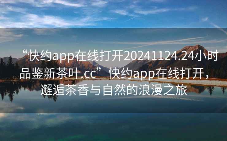 “快約app在線打開20241124.24小時品鑒新茶葉.cc”快約app在線打開，邂逅茶香與自然的浪漫之旅