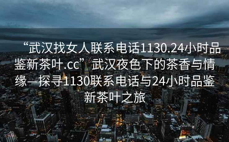 “武漢找女人聯(lián)系電話1130.24小時(shí)品鑒新茶葉.cc”武漢夜色下的茶香與情緣—探尋1130聯(lián)系電話與24小時(shí)品鑒新茶葉之旅