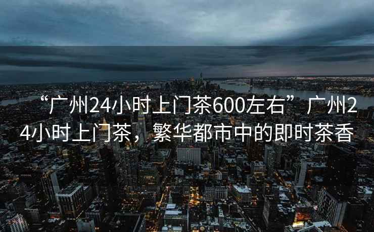 “廣州24小時上門茶600左右”廣州24小時上門茶，繁華都市中的即時茶香