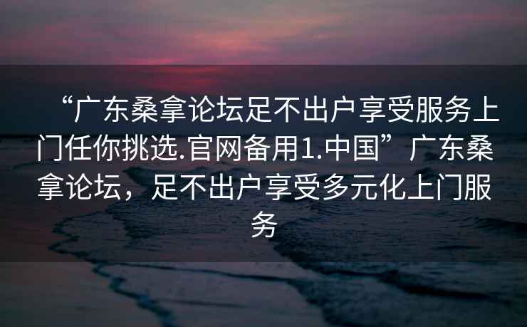 “廣東桑拿論壇足不出戶享受服務上門任你挑選.官網備用1.中國”廣東桑拿論壇，足不出戶享受多元化上門服務