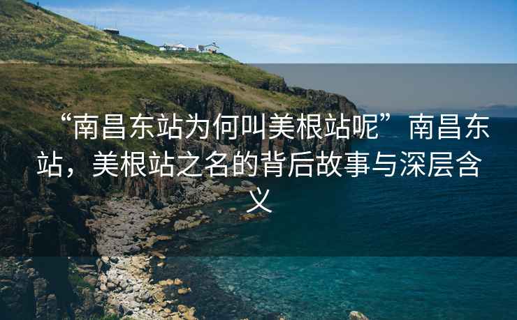 “南昌東站為何叫美根站呢”南昌東站，美根站之名的背后故事與深層含義