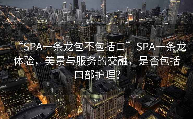 “SPA一條龍包不包括口”SPA一條龍體驗，美景與服務(wù)的交融，是否包括口部護理？