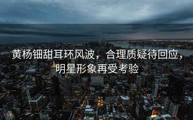 黃楊鈿甜耳環(huán)風(fēng)波，合理質(zhì)疑待回應(yīng)，明星形象再受考驗(yàn)