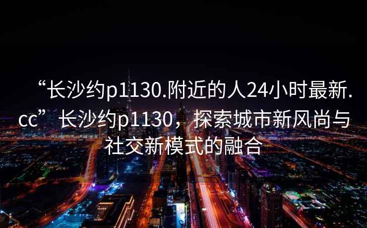 “長沙約p1130.附近的人24小時(shí)最新.cc”長沙約p1130，探索城市新風(fēng)尚與社交新模式的融合