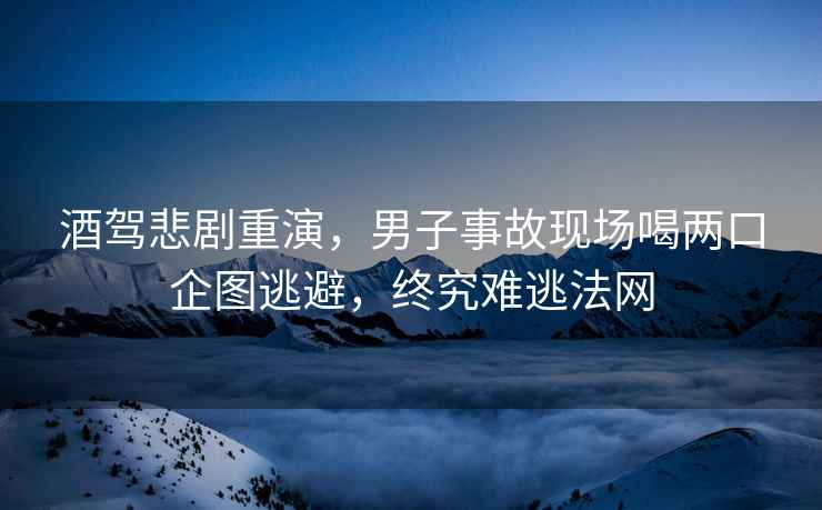 酒駕悲劇重演，男子事故現(xiàn)場(chǎng)喝兩口企圖逃避，終究難逃法網(wǎng)