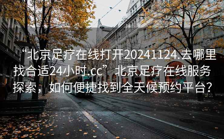 “北京足療在線打開20241124.去哪里找合適24小時.cc”北京足療在線服務(wù)探索，如何便捷找到全天候預(yù)約平臺？