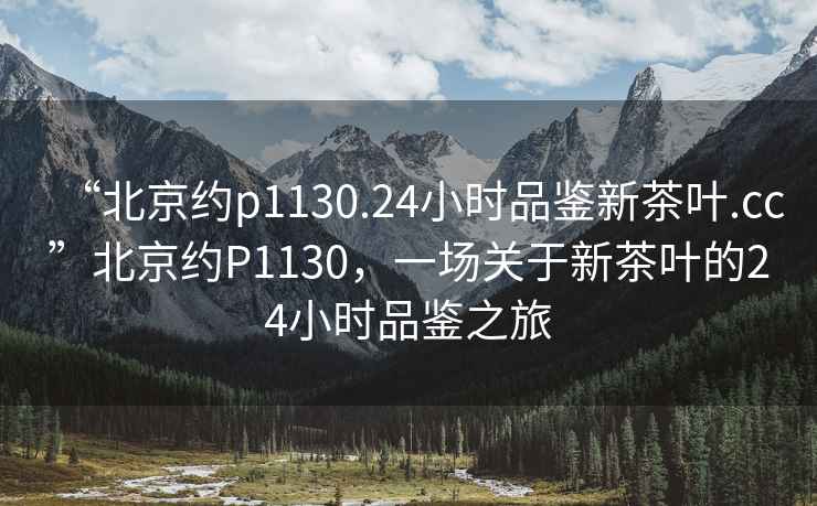 “北京約p1130.24小時品鑒新茶葉.cc”北京約P1130，一場關(guān)于新茶葉的24小時品鑒之旅