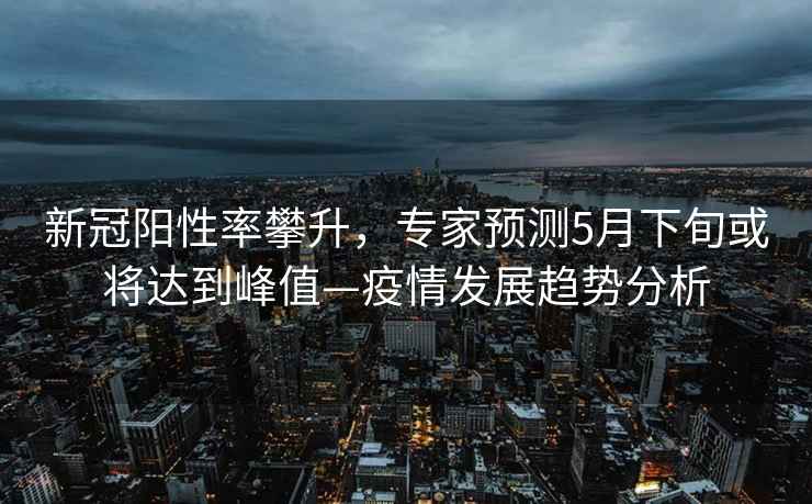 新冠陽性率攀升，專家預(yù)測5月下旬或?qū)⑦_(dá)到峰值—疫情發(fā)展趨勢(shì)分析