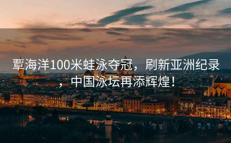 覃海洋100米蛙泳奪冠，刷新亞洲紀(jì)錄，中國泳壇再添輝煌！
