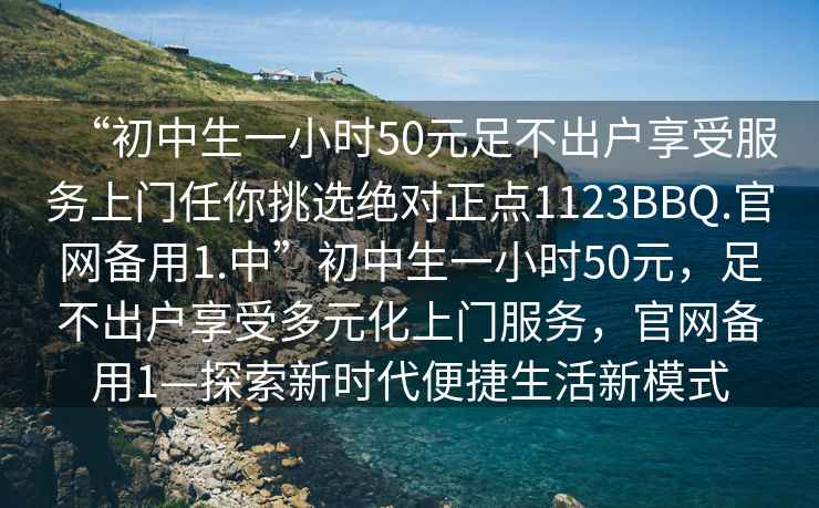 “初中生一小時50元足不出戶享受服務(wù)上門任你挑選絕對正點1123BBQ.官網(wǎng)備用1.中”初中生一小時50元，足不出戶享受多元化上門服務(wù)，官網(wǎng)備用1—探索新時代便捷生活新模式