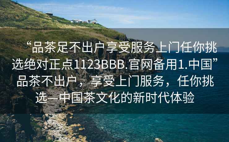 “品茶足不出戶享受服務(wù)上門任你挑選絕對正點1123BBB.官網(wǎng)備用1.中國”品茶不出戶，享受上門服務(wù)，任你挑選—中國茶文化的新時代體驗