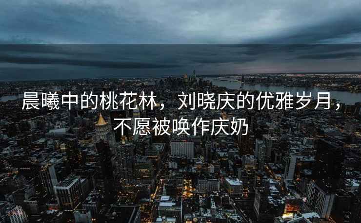 晨曦中的桃花林，劉曉慶的優(yōu)雅歲月，不愿被喚作慶奶