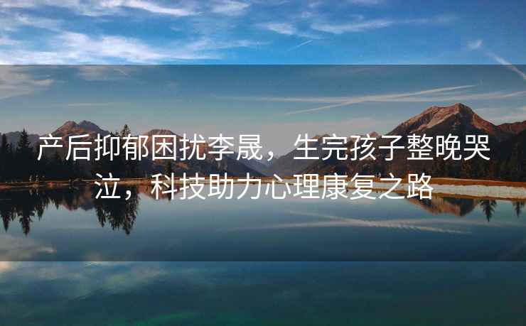 產(chǎn)后抑郁困擾李晟，生完孩子整晚哭泣，科技助力心理康復(fù)之路