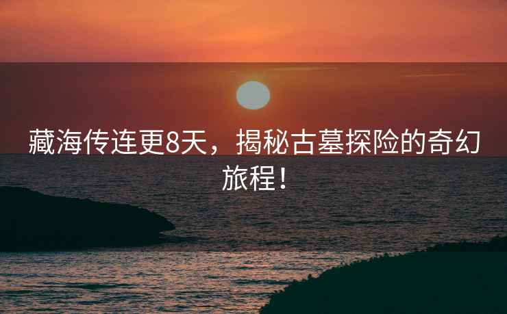 藏海傳連更8天，揭秘古墓探險(xiǎn)的奇幻旅程！