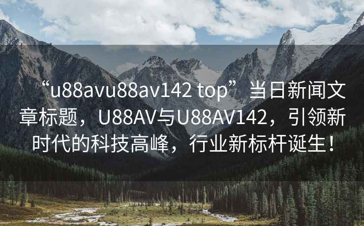 “u88avu88av142 top”當(dāng)日新聞文章標(biāo)題，U88AV與U88AV142，引領(lǐng)新時(shí)代的科技高峰，行業(yè)新標(biāo)桿誕生！
