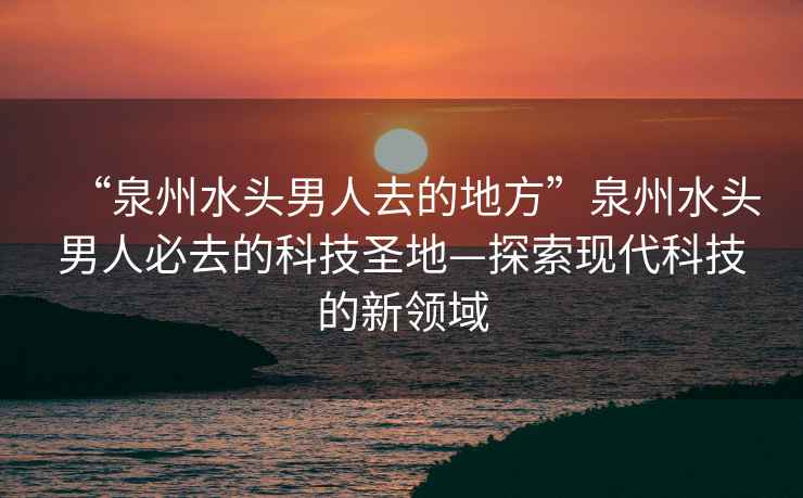 “泉州水頭男人去的地方”泉州水頭男人必去的科技圣地—探索現(xiàn)代科技的新領(lǐng)域