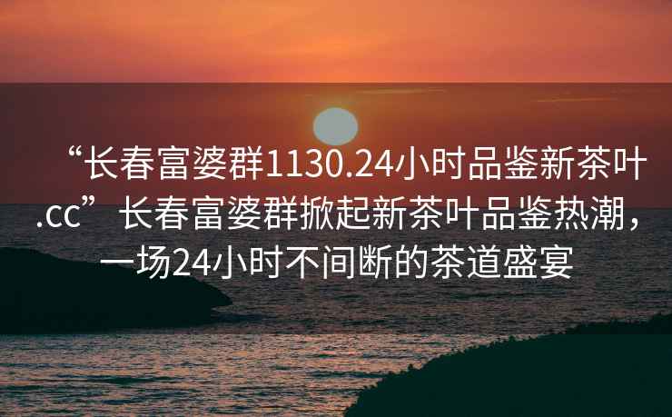 “長(zhǎng)春富婆群1130.24小時(shí)品鑒新茶葉.cc”長(zhǎng)春富婆群掀起新茶葉品鑒熱潮，一場(chǎng)24小時(shí)不間斷的茶道盛宴