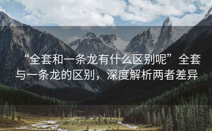 “全套和一條龍有什么區(qū)別呢”全套與一條龍的區(qū)別，深度解析兩者差異