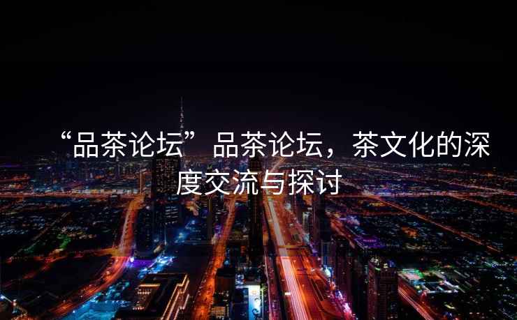 “品茶論壇”品茶論壇，茶文化的深度交流與探討