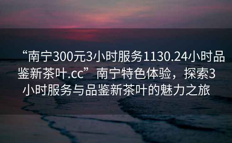 “南寧300元3小時服務1130.24小時品鑒新茶葉.cc”南寧特色體驗，探索3小時服務與品鑒新茶葉的魅力之旅