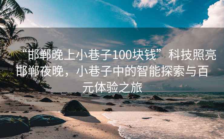 “邯鄲晚上小巷子100塊錢”科技照亮邯鄲夜晚，小巷子中的智能探索與百元體驗之旅