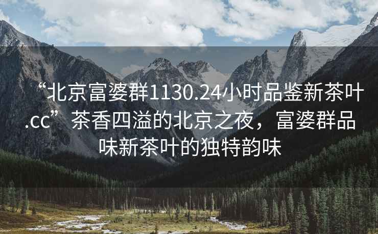 “北京富婆群1130.24小時品鑒新茶葉.cc”茶香四溢的北京之夜，富婆群品味新茶葉的獨特韻味