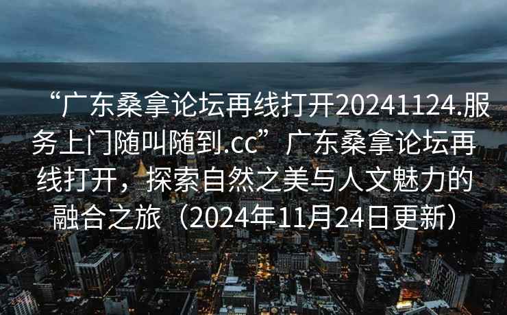 “廣東桑拿論壇再線打開20241124.服務上門隨叫隨到.cc”廣東桑拿論壇再線打開，探索自然之美與人文魅力的融合之旅（2024年11月24日更新）
