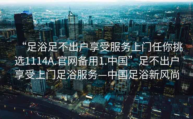 “足浴足不出戶享受服務上門任你挑選1114A.官網(wǎng)備用1.中國”足不出戶享受上門足浴服務—中國足浴新風尚