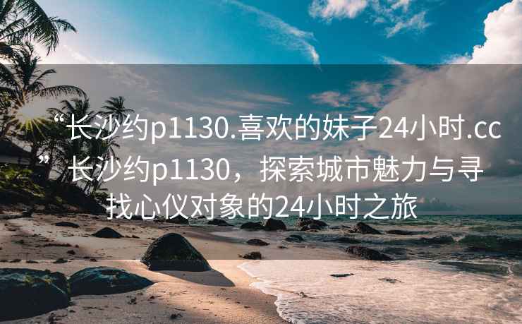 “長沙約p1130.喜歡的妹子24小時(shí).cc”長沙約p1130，探索城市魅力與尋找心儀對(duì)象的24小時(shí)之旅