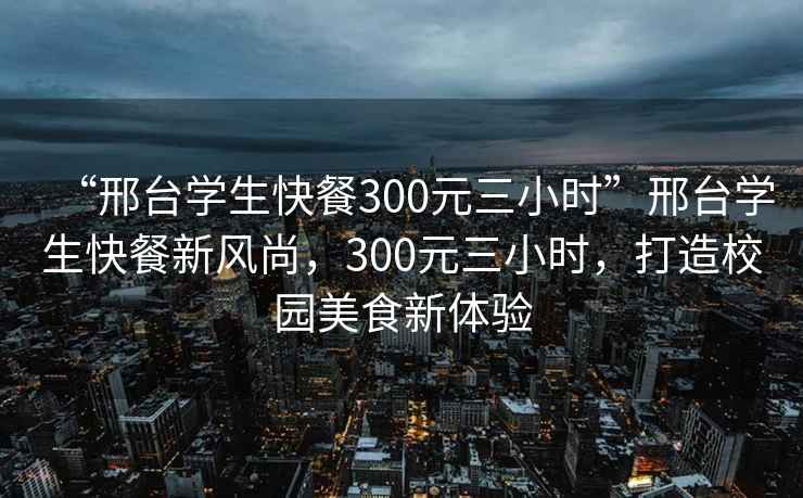 “邢臺學(xué)生快餐300元三小時”邢臺學(xué)生快餐新風(fēng)尚，300元三小時，打造校園美食新體驗