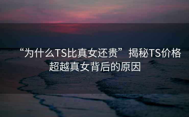 “為什么TS比真女還貴”揭秘TS價格超越真女背后的原因