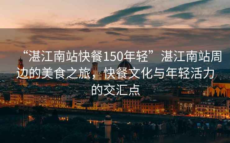 “湛江南站快餐150年輕”湛江南站周邊的美食之旅，快餐文化與年輕活力的交匯點