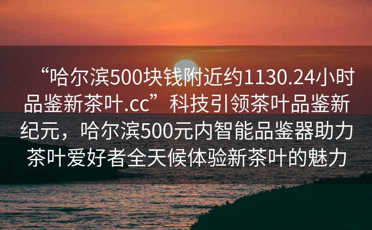 “哈爾濱500塊錢(qián)附近約1130.24小時(shí)品鑒新茶葉.cc”科技引領(lǐng)茶葉品鑒新紀(jì)元，哈爾濱500元內(nèi)智能品鑒器助力茶葉愛(ài)好者全天候體驗(yàn)新茶葉的魅力