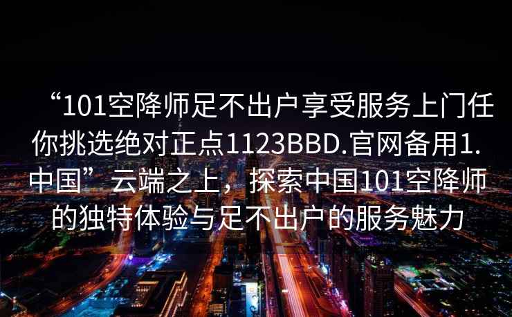 “101空降師足不出戶享受服務(wù)上門任你挑選絕對(duì)正點(diǎn)1123BBD.官網(wǎng)備用1.中國(guó)”云端之上，探索中國(guó)101空降師的獨(dú)特體驗(yàn)與足不出戶的服務(wù)魅力