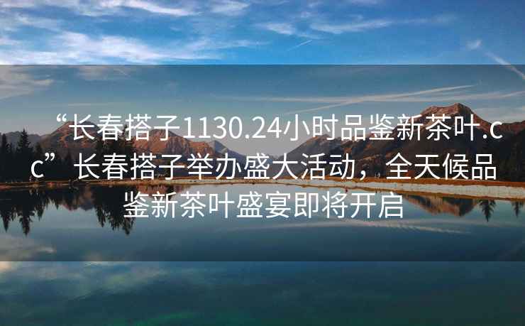 “長春搭子1130.24小時(shí)品鑒新茶葉.cc”長春搭子舉辦盛大活動(dòng)，全天候品鑒新茶葉盛宴即將開啟