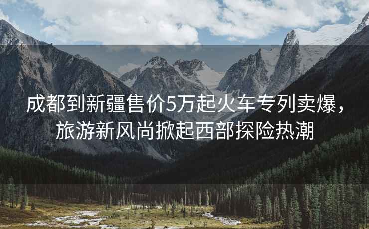 成都到新疆售價(jià)5萬(wàn)起火車(chē)專(zhuān)列賣(mài)爆，旅游新風(fēng)尚掀起西部探險(xiǎn)熱潮