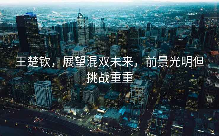 王楚欽，展望混雙未來，前景光明但挑戰(zhàn)重重