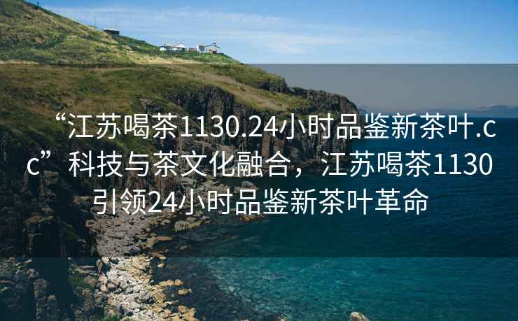“江蘇喝茶1130.24小時品鑒新茶葉.cc”科技與茶文化融合，江蘇喝茶1130引領(lǐng)24小時品鑒新茶葉革命