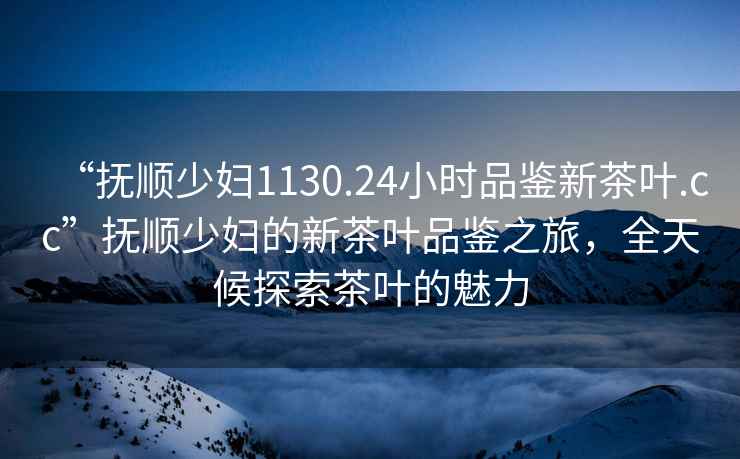 “撫順少婦1130.24小時品鑒新茶葉.cc”撫順少婦的新茶葉品鑒之旅，全天候探索茶葉的魅力