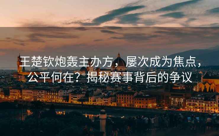王楚欽炮轟主辦方，屢次成為焦點，公平何在？揭秘賽事背后的爭議