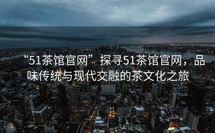 “51茶館官網(wǎng)”探尋51茶館官網(wǎng)，品味傳統(tǒng)與現(xiàn)代交融的茶文化之旅
