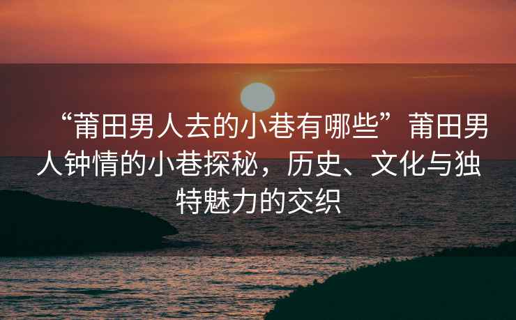 “莆田男人去的小巷有哪些”莆田男人鐘情的小巷探秘，歷史、文化與獨(dú)特魅力的交織