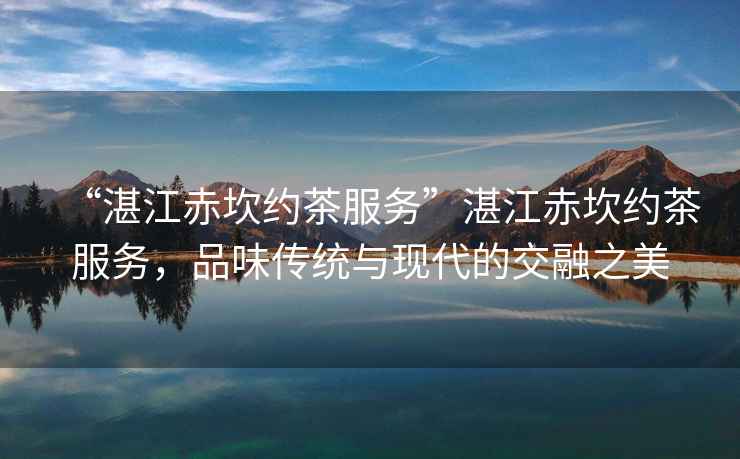 “湛江赤坎約茶服務(wù)”湛江赤坎約茶服務(wù)，品味傳統(tǒng)與現(xiàn)代的交融之美