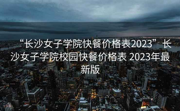 “長沙女子學院快餐價格表2023”長沙女子學院校園快餐價格表 2023年最新版