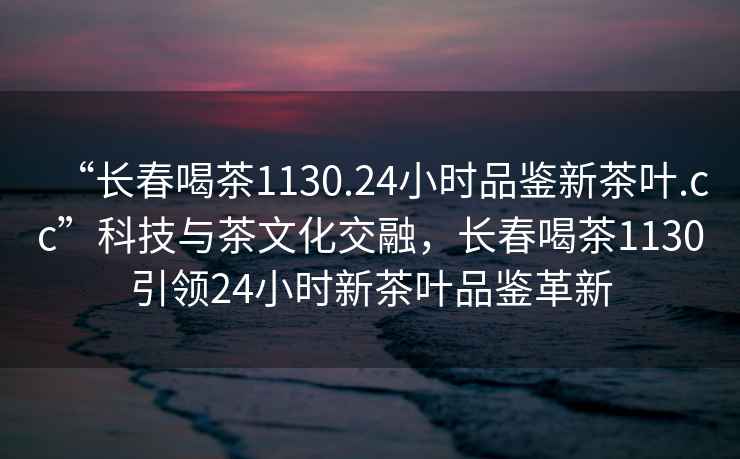 “長(zhǎng)春喝茶1130.24小時(shí)品鑒新茶葉.cc”科技與茶文化交融，長(zhǎng)春喝茶1130引領(lǐng)24小時(shí)新茶葉品鑒革新