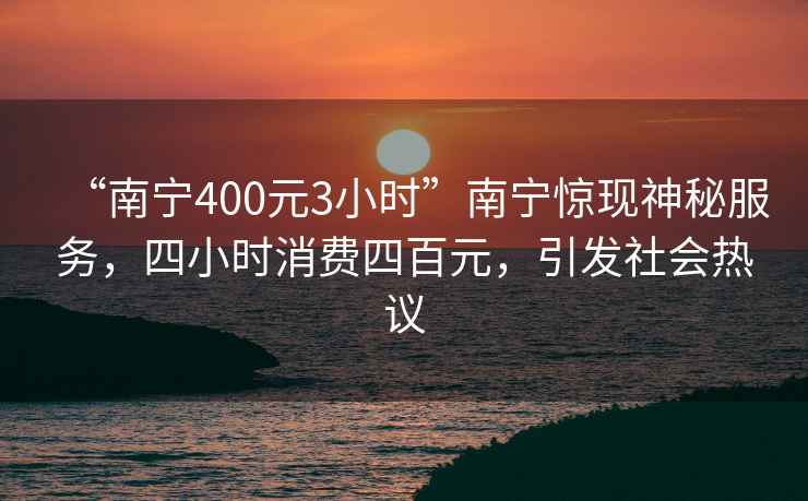 “南寧400元3小時(shí)”南寧驚現(xiàn)神秘服務(wù)，四小時(shí)消費(fèi)四百元，引發(fā)社會(huì)熱議
