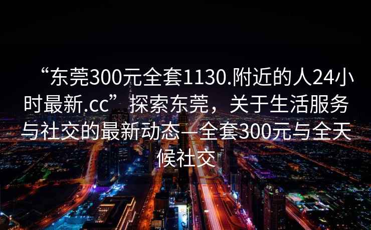 “東莞300元全套1130.附近的人24小時(shí)最新.cc”探索東莞，關(guān)于生活服務(wù)與社交的最新動(dòng)態(tài)—全套300元與全天候社交