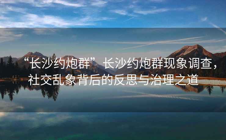 “長(zhǎng)沙約炮群”長(zhǎng)沙約炮群現(xiàn)象調(diào)查，社交亂象背后的反思與治理之道