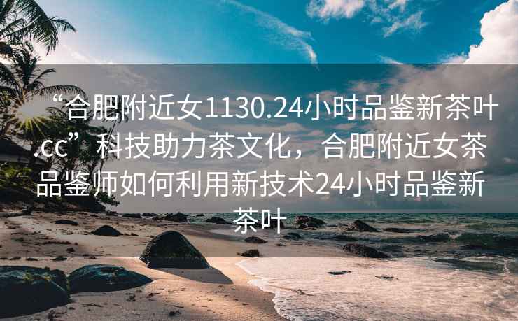 “合肥附近女1130.24小時(shí)品鑒新茶葉.cc”科技助力茶文化，合肥附近女茶品鑒師如何利用新技術(shù)24小時(shí)品鑒新茶葉